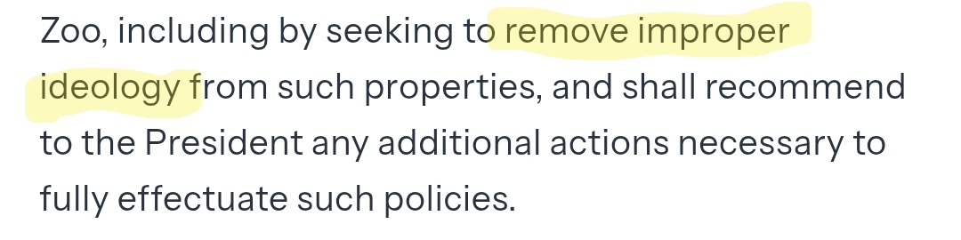 An excerpt from a Trump executive order entitled "RESTORING TRUTH AND SANITY TO AMERICAN HISTORY," that reads: "...Zoo, including by seeking to remove improper ideology from such properties, and shall recommend to the President any additional actions necessary to fully effectuate such policies." I've highlighted "remove improper ideology."