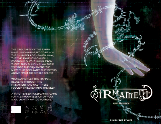 A draft cover of a game called "the Firmament." It features an enormous pearlescent hand reach from the top to the bottom of the image, a faint blue maze inscribed on the arm. A bony, insectoid thing weaves around it, from the top left to the bottom of the image. A faint grid is visible in the background. At the bottom, in a funky, slightly occult/Judeo-Christian flavored font, are the words "the Firmament," and below that, in small sans serif font, "Ben Mansky." On the left is text in white: "The creatures of the earth have long hungered to reach the chambers of heaven. Now, they've somehow gained a foothold on the moon. From there, they blindly claw their way into the firmament, the maze that separates the waters above from the world below. You cannot let this happen. Descend through the firmament and cast these foolish children into the deep. A tarot-based roleplaying game for a 2-3 hour session of play, solo or with up to 7 players."