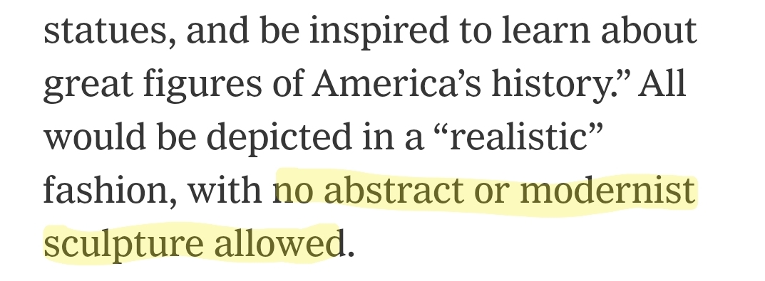 An excerpt from a New York Times article about a Trump order to build a "National Garden of Heroes." It reads: "...statues, and be inspired to learn about great figures of America’s history.” All would be depicted in a “realistic” fashion, with no abstract or modernist sculpture allowed." I've highlighted "no abstract or modernist sculpture allowed."